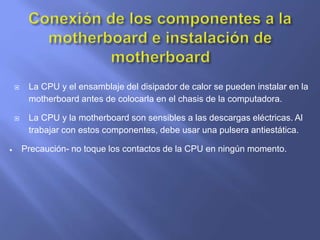  La CPU y el ensamblaje del disipador de calor se pueden instalar en la
motherboard antes de colocarla en el chasis de la computadora.
 La CPU y la motherboard son sensibles a las descargas eléctricas. Al
trabajar con estos componentes, debe usar una pulsera antiestática.
 Precaución- no toque los contactos de la CPU en ningún momento.
 