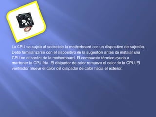 La CPU se sujeta al socket de la motherboard con un dispositivo de sujeción.
Debe familiarizarse con el dispositivo de la sugestión antes de instalar una
CPU en el socket de la motherboard. El compuesto térmico ayuda a
mantener la CPU fría. El disipador de calor remueve el calor de la CPU. El
ventilador mueve el calor del disipador de calor hacia el exterior.
 