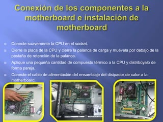  Conecte suavemente la CPU en el socket.
 Cierre la placa de la CPU y cierre la palanca de carga y muévela por debajo de la
pestaña de retención de la palanca.
 Aplique una pequeña cantidad de compuesto térmico a la CPU y distribúyalo de
forma pareja.
 Conecte el cable de alimentación del ensamblaje del disipador de calor a la
motherboard.
 