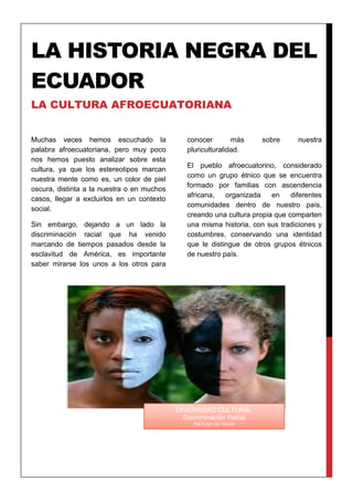 LA HISTORIA NEGRA DEL
ECUADOR
LA CULTURA AFROECUATORIANA
Muchas veces hemos escuchado la
palabra afroecuatoriana, pero muy poco
nos hemos puesto analizar sobre esta
cultura, ya que los estereotipos marcan
nuestra mente como es, un color de piel
oscura, distinta a la nuestra o en muchos
casos, llegar a excluirlos en un contexto
social.
Sin embargo, dejando a un lado la
discriminación racial que ha venido
marcando de tiempos pasados desde la
esclavitud de América, es importante
saber mirarse los unos a los otros para
conocer más sobre nuestra
pluriculturalidad.
El pueblo afroecuatorino, considerado
como un grupo étnico que se encuentra
formado por familias con ascendencia
africana, organizada en diferentes
comunidades dentro de nuestro país,
creando una cultura propia que comparten
una misma historia, con sus tradiciones y
costumbres, conservando una identidad
que le distingue de otros grupos étnicos
de nuestro país.
DIVERSIDAD CULTURAL
Discriminación Racial
Náufrago da Utopia
 