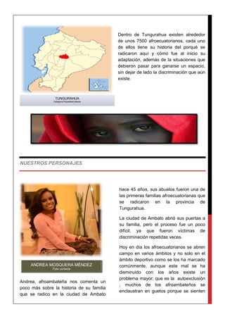 Dentro de Tungurahua existen alrededor
de unos 7500 afroecuatorianos, cada uno
de ellos tiene su historia del porqué se
radicaron aquí y cómo fue al inicio su
adaptación, además de la situaciones que
debieron pasar para ganarse un espacio,
sin dejar de lado la discriminación que aún
existe.
NUESTROS PERSONAJES
Andrea, afroambateña nos comenta un
poco más sobre la historia de su familia
que se radico en la ciudad de Ambato
hace 45 años, sus abuelos fueron una de
las primeras familias afroecuatorianas que
se radicaron en la provincia de
Tungurahua.
La ciudad de Ambato abrió sus puertas a
su familia, pero el proceso fue un poco
difícil, ya que fueron víctimas de
discriminación repetidas veces.
Hoy en día los afroecuatorianos se abren
campo en varios ámbitos y no solo en el
ámbito deportivo como se los ha marcado
comúnmente, aunque este mal se ha
disminuido con los años existe un
problema mayor; que es la autoexclusión
, muchos de los afroambateños se
enclaustran en guetos porque se sienten
TUNGURAHUA
Category:Populated places
ANDREA MOSQUERA MÉNDEZ
Foto cortesía
 