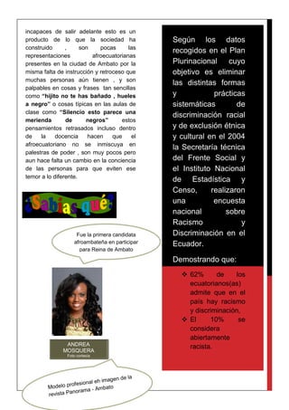 incapaces de salir adelante esto es un
producto de lo que la sociedad ha
construido , son pocas las
representaciones afroecuatorianas
presentes en la ciudad de Ambato por la
misma falta de instrucción y retroceso que
muchas personas aún tienen , y son
palpables en cosas y frases tan sencillas
como “hijito no te has bañado , hueles
a negro” o cosas típicas en las aulas de
clase como “Silencio esto parece una
merienda de negros” estos
pensamientos retrasados incluso dentro
de la docencia hacen que el
afroecuatoriano no se inmiscuya en
palestras de poder , son muy pocos pero
aun hace falta un cambio en la conciencia
de las personas para que eviten ese
temor a lo diferente.
Según los datos
recogidos en el Plan
Plurinacional cuyo
objetivo es eliminar
las distintas formas
y prácticas
sistemáticas de
discriminación racial
y de exclusión étnica
y cultural en el 2004
la Secretaría técnica
del Frente Social y
el Instituto Nacional
de Estadística y
Censo, realizaron
una encuesta
nacional sobre
Racismo y
Discriminación en el
Ecuador.
Demostrando que:
 62% de los
ecuatorianos(as)
admite que en el
país hay racismo
y discriminación,
 El 10% se
considera
abiertamente
racista.ANDREA
MOSQUERA
Foto cortesía
Fue la primera candidata
afroambateña en participar
para Reina de Ambato
 