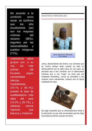 NUESTROS PERSONAJES
Jenny, descendiente del Chone, nos comenta que
en mucho tiempo atrás cuando se beia un
afroecuatorino por la calle cerca de una casa, se
pensaba que si era “hombre” era un delincuente
mientras que si era “mujer” se creía que era
empleada doméstica, nunca se consideró a las
mujeres como estudiantes, madres sino la típica
empleada de casa.
Era algo imposible que un afroecuatoriano entre a
la educación ya que solo se pensaba que los hijos
te los blancos tenían acceso al mismo.
De acuerdo a la
condición socio
racial, se confirma
que los afro
ecuatorianos (as)
son los mayores
víctimas del
racismo (88%),
seguidos por las
nacionalidades y
pueblos indígenas
(71%).
Justamente estos
grupos son, a su
vez, los más
pobres del
Ecuador, según
necesidades
básicas
insatisfechas
(70.1% y 90.1%);
poseen la tasa de
analfabetismo más
altas del país
(10.2% y 28.1%); y
obtienen menos
ingresos que
blancos y mestizos.
Jenny Nazareno Mercado
Foto cortesía
 