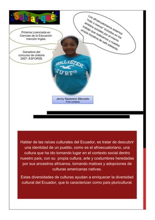 Hablar de las raíces culturales del Ecuador, es tratar de descubrir
una identidad de un pueblo, como es el afroecuatoriano, una
cultura que ha ido tomando lugar en el contexto social dentro
nuestro país, con su propia cultura, arte y costumbres heredadas
por sus ancestros africanos, tomando matices y adopciones de
culturas americanas nativas.
Estas diversidades de culturas ayudan a enriquecer la diversidad
cultural del Ecuador, que lo caracterizan como país pluricultural.
Jenny Nazareno Mercado
Foto cortesía
Próxima Licenciada en
Ciencias de la Educación
mención Ingles
Ganadora del
concurso de oratoria
2007- ESFORSE
 
