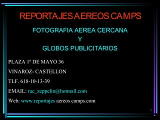 1
REPORTAJESAEREOSCAMPS
FOTOGRAFIA AEREA CERCANA
Y
GLOBOS PUBLICITARIOS
PLAZA 1º DE MAYO 36
VINAROZ- CASTELLON
TLF. 618-10-13-39
EMAIL: rac_zeppelin@hotmail.com
Web: www.reportajes aereos camps.com
 