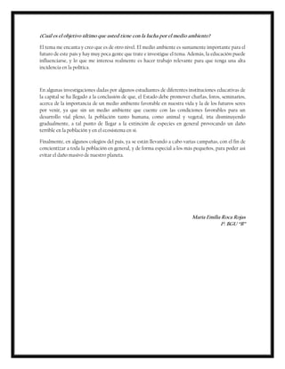 ¿Cuál es el objetivo último que usted tiene con la lucha por el medio ambiente?
El tema me encanta y creo que es de otro nivel. El medio ambiente es sumamente importante para el
futuro de este país y hay muy poca gente que trate e investigue el tema. Además, la educación puede
influenciarse, y lo que me interesa realmente es hacer trabajo relevante para que tenga una alta
incidencia en la política.
En algunas investigaciones dadas por algunos estudiantes de diferentes instituciones educativas de
la capital se ha llegado a la conclusión de que, el Estado debe promover charlas, foros, seminarios,
acerca de la importancia de un medio ambiente favorable en nuestra vida y la de los futuros seres
por venir, ya que sin un medio ambiente que cuente con las condiciones favorables para un
desarrollo vial pleno, la población tanto humana, como animal y vegetal, iría disminuyendo
gradualmente, a tal punto de llegar a la extinción de especies en general provocando un daño
terrible en la población y en el ecosistema en sí.
Finalmente, en algunos colegios del país, ya se están llevando a cabo varias campañas, con el fin de
concientizar a toda la población en general, y de forma especial a los más pequeños, para poder así
evitar el daño masivo de nuestro planeta.
María Emilia Roca Rojas
1º. BGU “B”
 