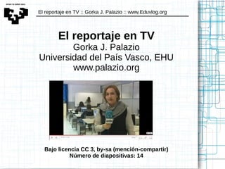 El reportaje en TV :: Gorka J. Palazio :: www.Eduvlog.org
El reportaje en TV
Gorka J. Palazio
Universidad del País Vasco, EHU
www.palazio.org
Bajo licencia CC 3, by-sa (mención-compartir)
Número de diapositivas: 14
 