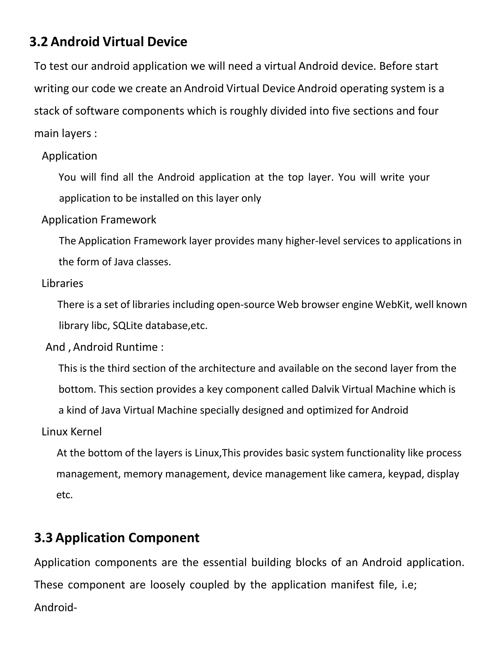 3.2 Android Virtual Device
To test our android application we will need a virtual Android device. Before start
writing our code we create an Android Virtual Device Android operating system is a
stack of software components which is roughly divided into five sections and four
main layers :
Application
You will find all the Android application at the top layer. You will write your
application to be installed on this layer only
Application Framework
The Application Framework layer provides many higher-level services to applications in
the form of Java classes.
Libraries
There is a set of libraries including open-source Web browser engine WebKit, well known
library libc, SQLite database,etc.
And , Android Runtime :
This is the third section of the architecture and available on the second layer from the
bottom. This section provides a key component called Dalvik Virtual Machine which is
a kind of Java Virtual Machine specially designed and optimized for Android
Linux Kernel
At the bottom of the layers is Linux,This provides basic system functionality like process
management, memory management, device management like camera, keypad, display
etc.
3.3 Application Component
Application components are the essential building blocks of an Android application.
These component are loosely coupled by the application manifest file, i.e;
Android-
 