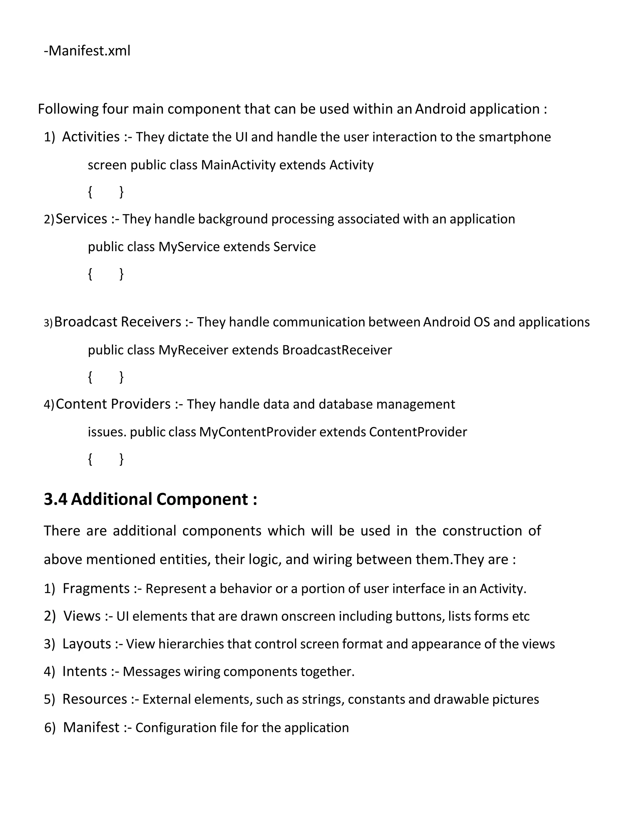 -Manifest.xml
Following four main component that can be used within an Android application :
1) Activities :- They dictate the UI and handle the user interaction to the smartphone
screen public class MainActivity extends Activity
{ }
2)Services :- They handle background processing associated with an application
public class MyService extends Service
{ }
3)Broadcast Receivers :- They handle communication between Android OS and applications
public class MyReceiver extends BroadcastReceiver
{ }
4)Content Providers :- They handle data and database management
issues. public class MyContentProvider extends ContentProvider
{ }
3.4 Additional Component :
There are additional components which will be used in the construction of
above mentioned entities, their logic, and wiring between them.They are :
1) Fragments :- Represent a behavior or a portion of user interface in an Activity.
2) Views :- UI elements that are drawn onscreen including buttons, lists forms etc
3) Layouts :- View hierarchies that control screen format and appearance of the views
4) Intents :- Messages wiring components together.
5) Resources :- External elements, such as strings, constants and drawable pictures
6) Manifest :- Configuration file for the application
 