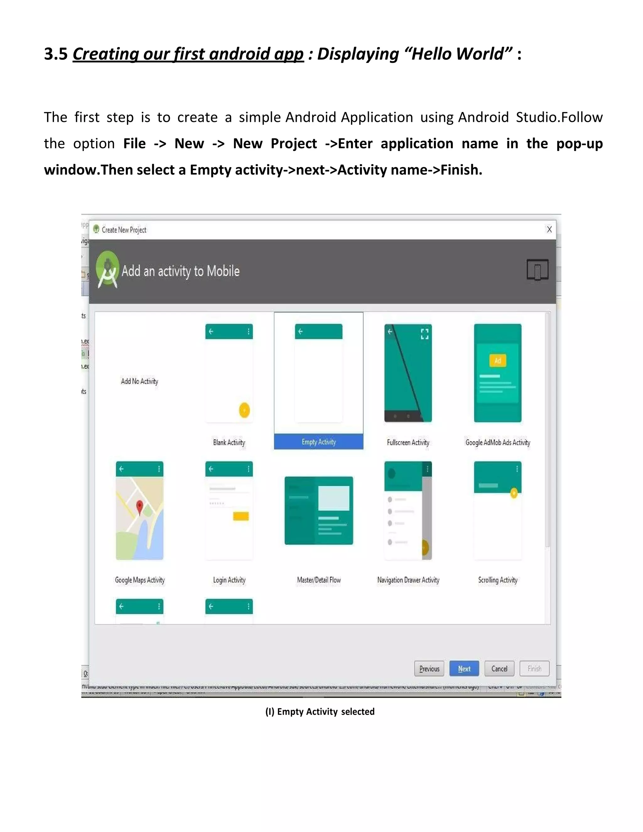 3.5 Creating our first android app : Displaying “Hello World” :
The first step is to create a simple Android Application using Android Studio.Follow
the option File -> New -> New Project ->Enter application name in the pop-up
window.Then select a Empty activity->next->Activity name->Finish.
(I) Empty Activity selected
 