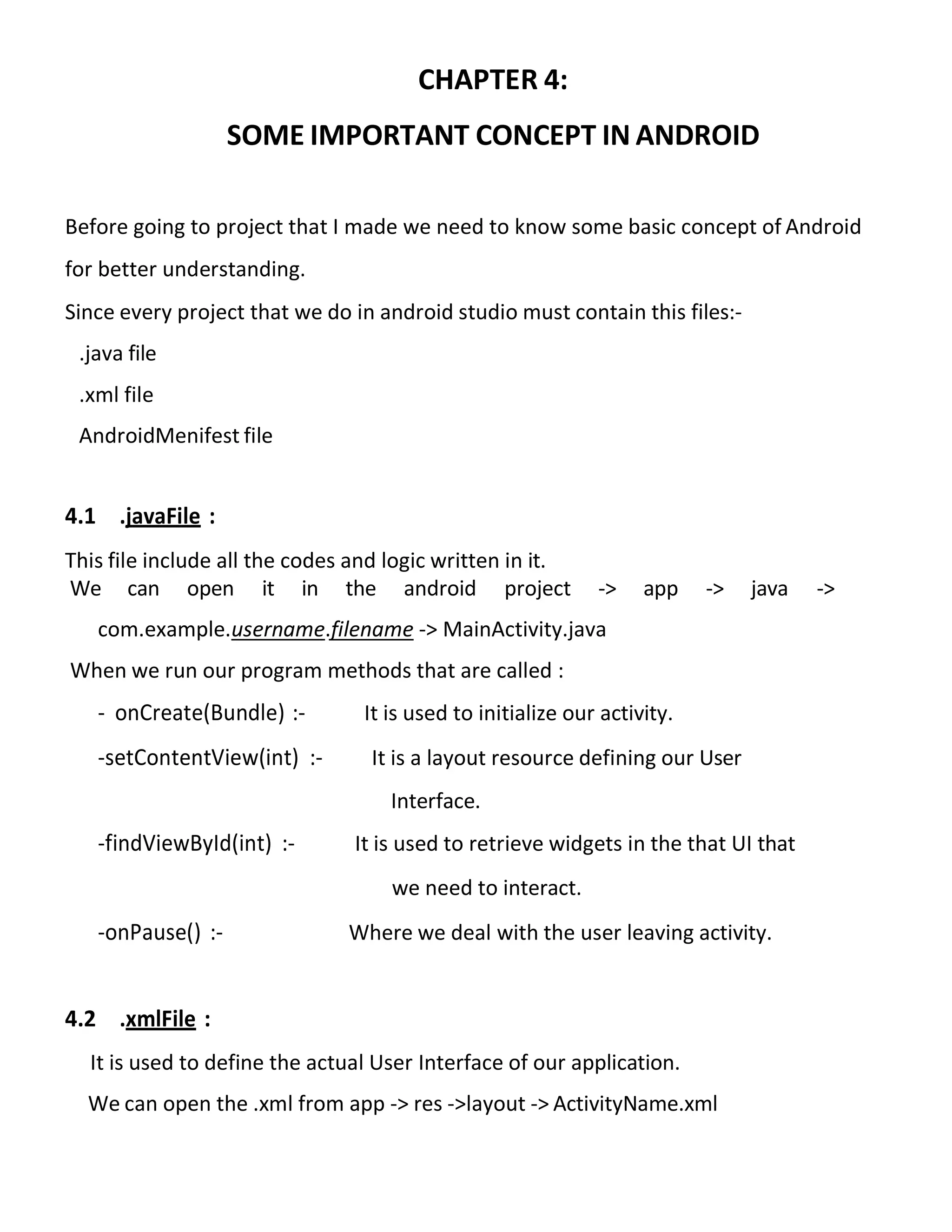 CHAPTER 4:
SOME IMPORTANT CONCEPT IN ANDROID
Before going to project that I made we need to know some basic concept of Android
for better understanding.
Since every project that we do in android studio must contain this files:-
.java file
.xml file
AndroidMenifest file
4.1 .javaFile :
This file include all the codes and logic written in it.
We can open it in the android project -> app -> java ->
com.example.username.filename -> MainActivity.java
When we run our program methods that are called :
- onCreate(Bundle) :- It is used to initialize our activity.
-setContentView(int) :- It is a layout resource defining our User
Interface.
-findViewById(int) :- It is used to retrieve widgets in the that UI that
we need to interact.
-onPause() :- Where we deal with the user leaving activity.
4.2 .xmlFile :
It is used to define the actual User Interface of our application.
We can open the .xml from app -> res ->layout -> ActivityName.xml
 