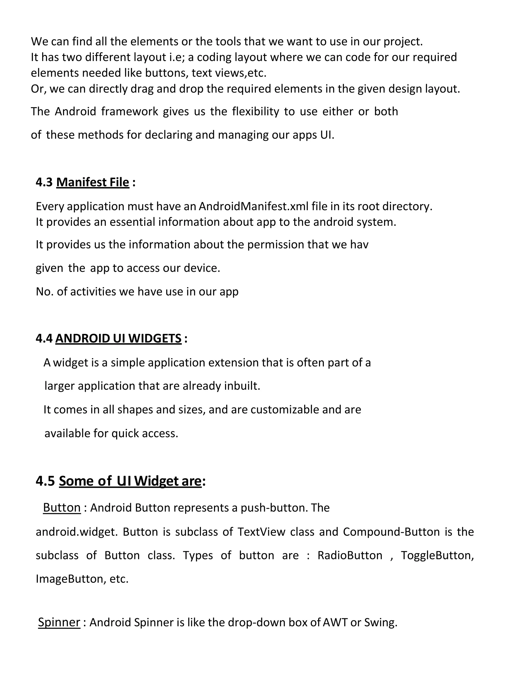 We can find all the elements or the tools that we want to use in our project.
It has two different layout i.e; a coding layout where we can code for our required
elements needed like buttons, text views,etc.
Or, we can directly drag and drop the required elements in the given design layout.
The Android framework gives us the flexibility to use either or both
of these methods for declaring and managing our apps UI.
4.3 Manifest File :
Every application must have an AndroidManifest.xml file in its root directory.
It provides an essential information about app to the android system.
It provides us the information about the permission that we hav
given the app to access our device.
No. of activities we have use in our app
4.4 ANDROID UI WIDGETS :
A widget is a simple application extension that is often part of a
larger application that are already inbuilt.
It comes in all shapes and sizes, and are customizable and are
available for quick access.
4.5 Some of U
II Widget are:
Button : Android Button represents a push-button. The
android.widget. Button is subclass of TextView class and Compound-Button is the
subclass of Button class. Types of button are : RadioButton , ToggleButton,
ImageButton, etc.
Spinner : Android Spinner is like the drop-down box of AWT or Swing.
 