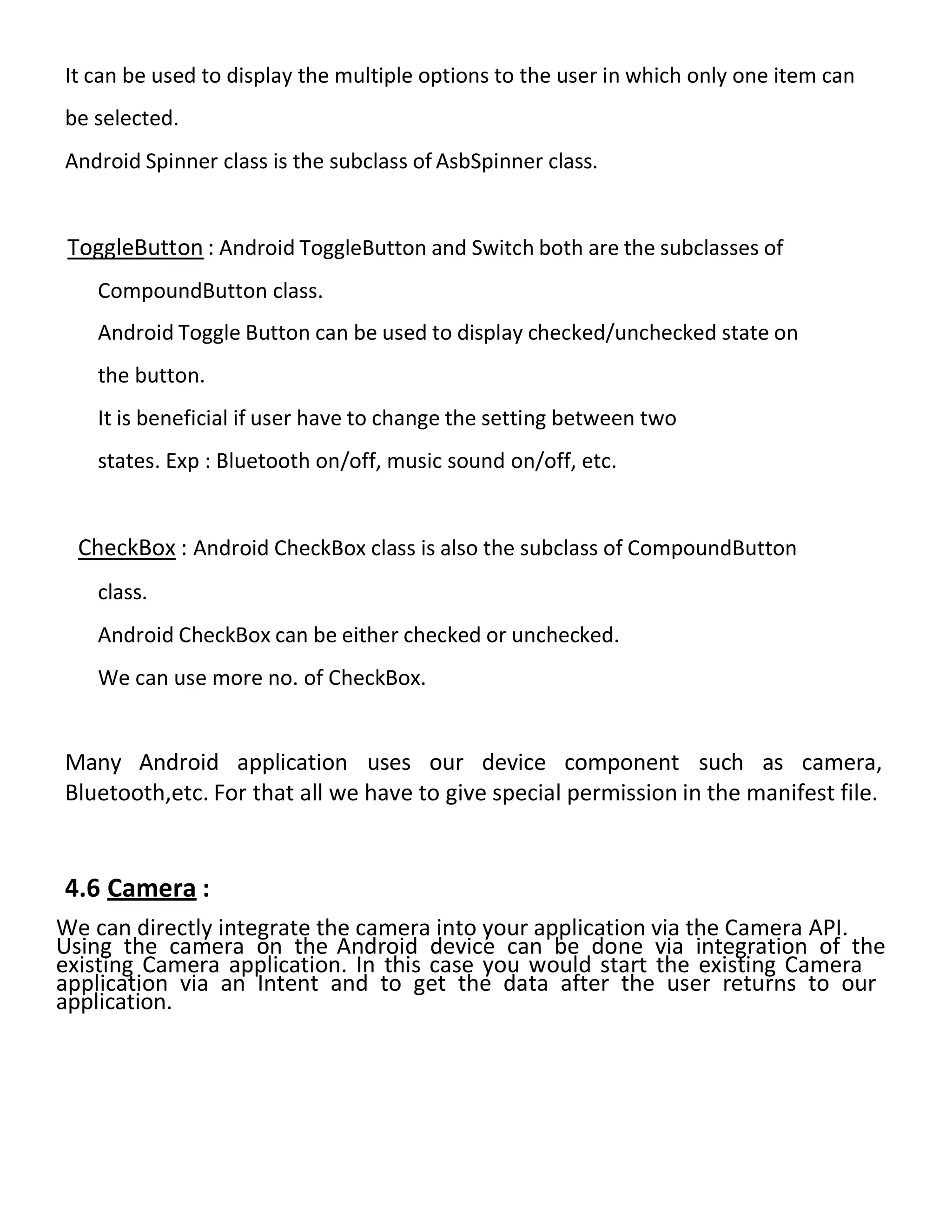 It can be used to display the multiple options to the user in which only one item can
be selected.
Android Spinner class is the subclass of AsbSpinner class.
ToggleButton : Android ToggleButton and Switch both are the subclasses of
CompoundButton class.
Android Toggle Button can be used to display checked/unchecked state on
the button.
It is beneficial if user have to change the setting between two
states. Exp : Bluetooth on/off, music sound on/off, etc.
CheckBox : Android CheckBox class is also the subclass of CompoundButton
class.
Android CheckBox can be either checked or unchecked.
We can use more no. of CheckBox.
Many Android application uses our device component such as camera,
Bluetooth,etc. For that all we have to give special permission in the manifest file.
4.6 Camera :
We can directly integrate the camera into your application via the Camera API.
Using the camera on the Android device can be done via integration of the
existing Camera application. In this case you would start the existing Camera
application via an Intent and to get the data after the user returns to our
application.
 