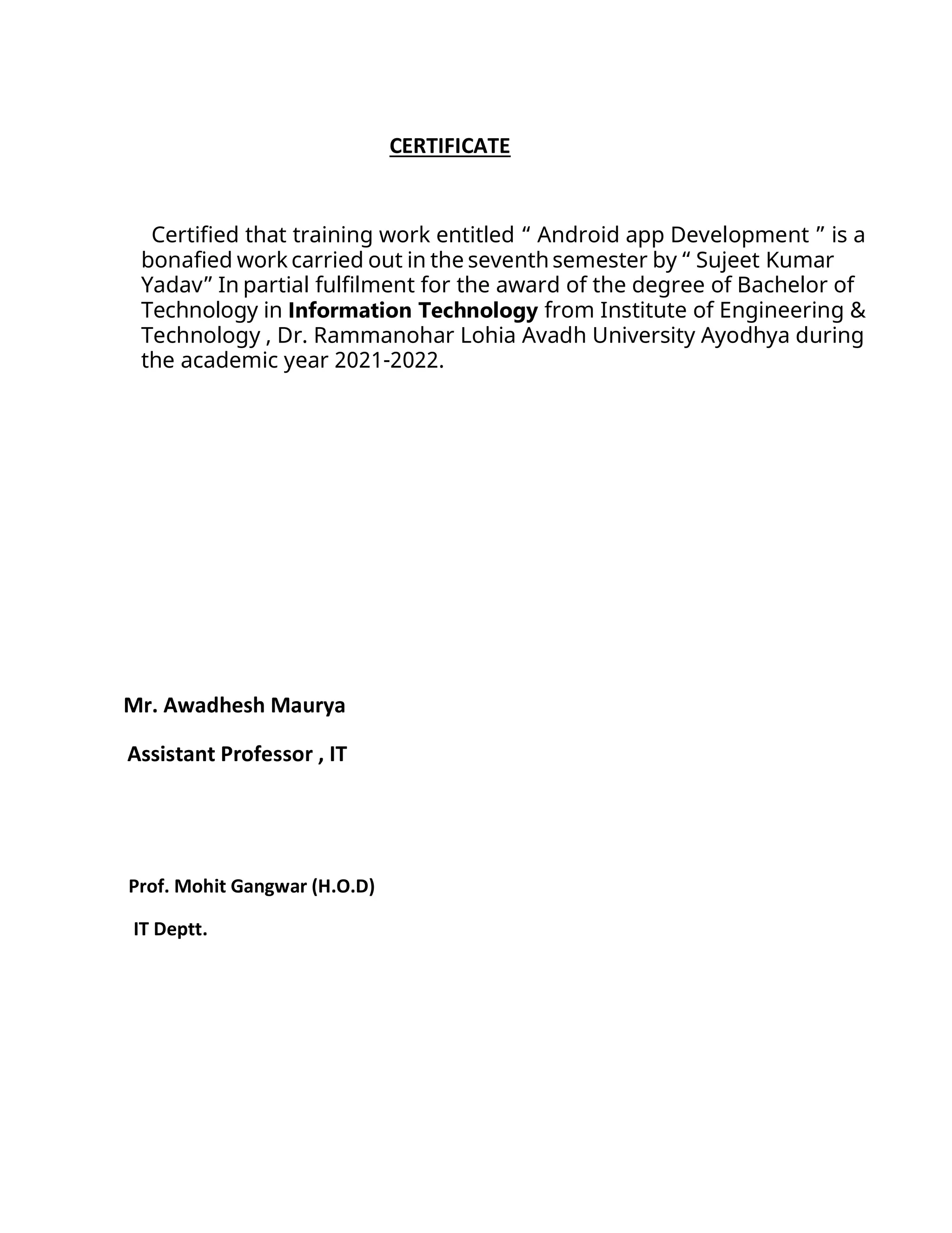 CERTIFICATE
Certified that training work entitled “ Android app Development ” is a
bonafied work carried out in the seventh semester by “ Sujeet Kumar
Yadav” In partial fulfilment for the award of the degree of Bachelor of
Technology in Information Technology from Institute of Engineering &
Technology , Dr. Rammanohar Lohia Avadh University Ayodhya during
the academic year 2021-2022.
Mr. Awadhesh Maurya
Assistant Professor , IT
Prof. Mohit Gangwar (H.O.D)
IT Deptt.
 