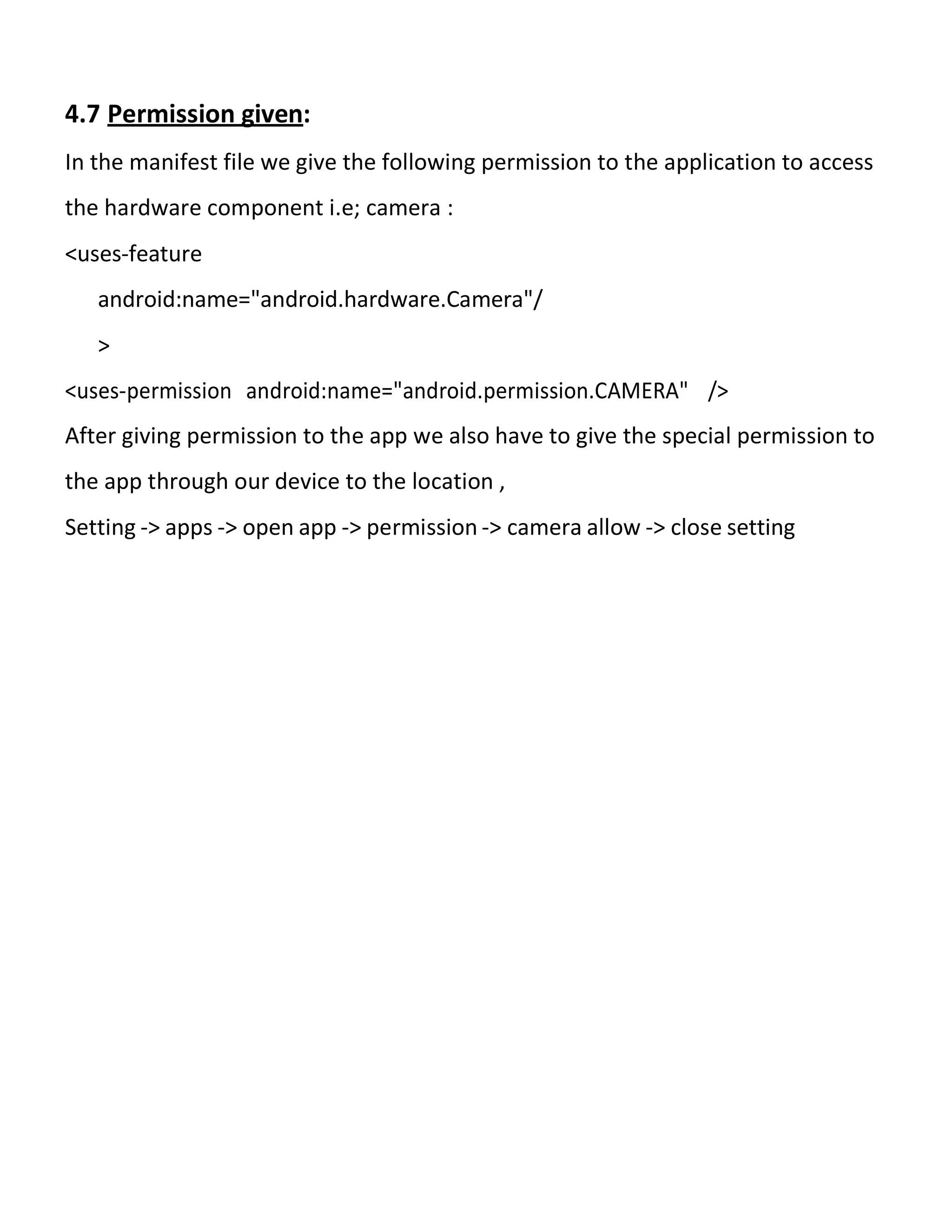 4.7 Permission given:
In the manifest file we give the following permission to the application to access
the hardware component i.e; camera :
<uses-feature
android:name="android.hardware.Camera"/
>
<uses-permission android:name="android.permission.CAMERA" />
After giving permission to the app we also have to give the special permission to
the app through our device to the location ,
Setting -> apps -> open app -> permission -> camera allow -> close setting
 