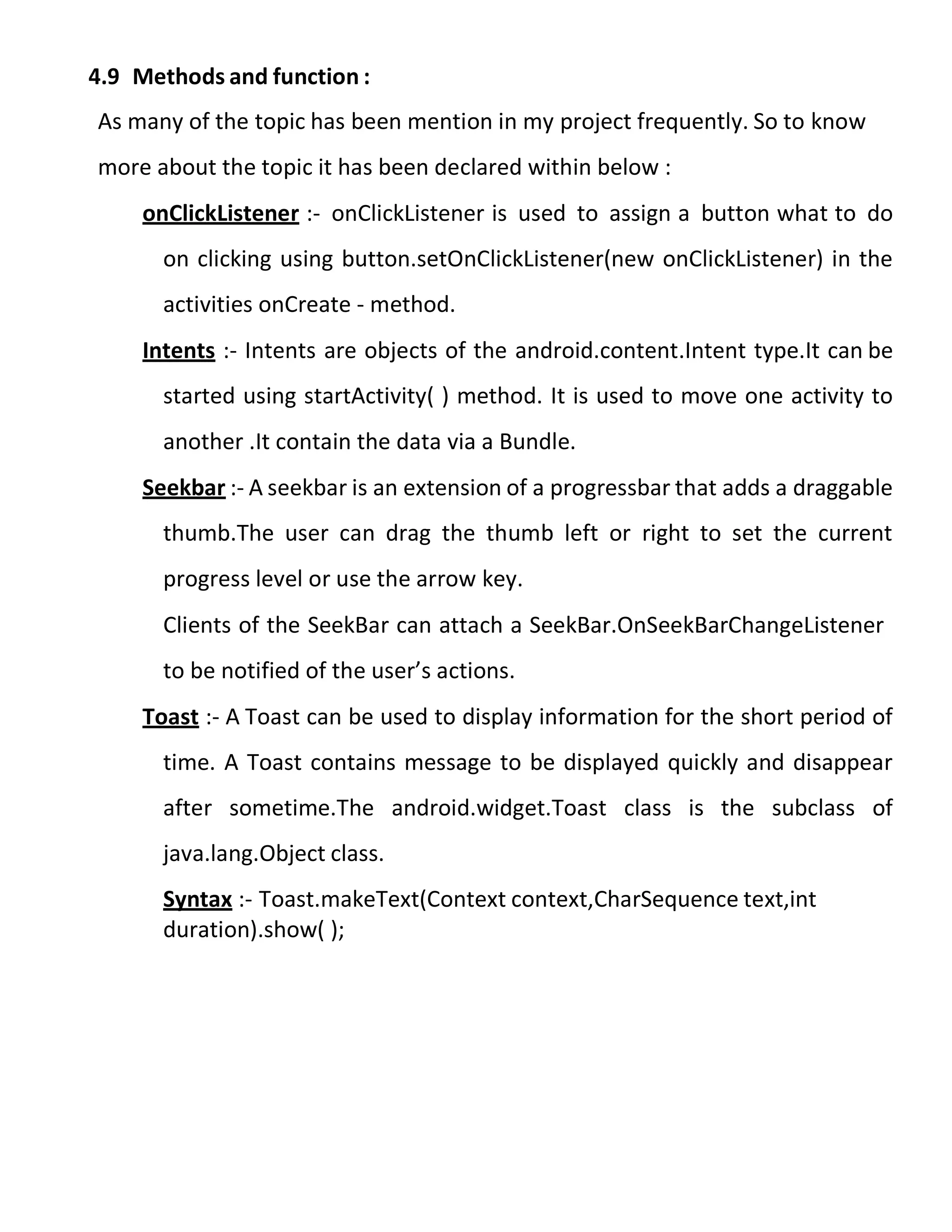 4.9 Methods and function :
As many of the topic has been mention in my project frequently. So to know
more about the topic it has been declared within below :
onClickListener :- onClickListener is used to assign a button what to do
on clicking using button.setOnClickListener(new onClickListener) in the
activities onCreate - method.
Intents :- Intents are objects of the android.content.Intent type.It can be
started using startActivity( ) method. It is used to move one activity to
another .It contain the data via a Bundle.
Seekbar :- A seekbar is an extension of a progressbar that adds a draggable
thumb.The user can drag the thumb left or right to set the current
progress level or use the arrow key.
Clients of the SeekBar can attach a SeekBar.OnSeekBarChangeListener
to be notified of the user’s actions.
Toast :- A Toast can be used to display information for the short period of
time. A Toast contains message to be displayed quickly and disappear
after sometime.The android.widget.Toast class is the subclass of
java.lang.Object class.
Syntax :- Toast.makeText(Context context,CharSequence text,int
duration).show( );
 