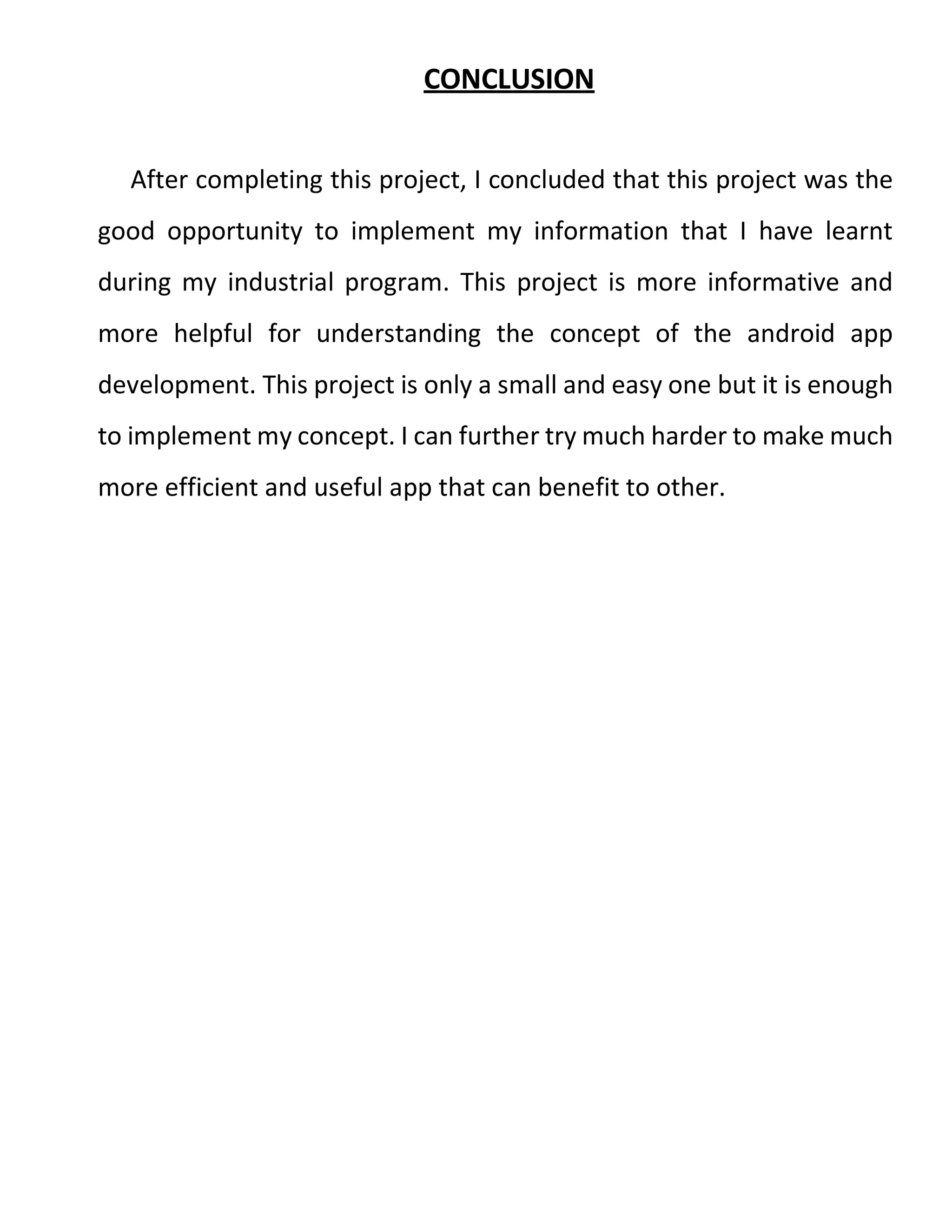 CONCLUSION
After completing this project, I concluded that this project was the
good opportunity to implement my information that I have learnt
during my industrial program. This project is more informative and
more helpful for understanding the concept of the android app
development. This project is only a small and easy one but it is enough
to implement my concept. I can further try much harder to make much
more efficient and useful app that can benefit to other.
 