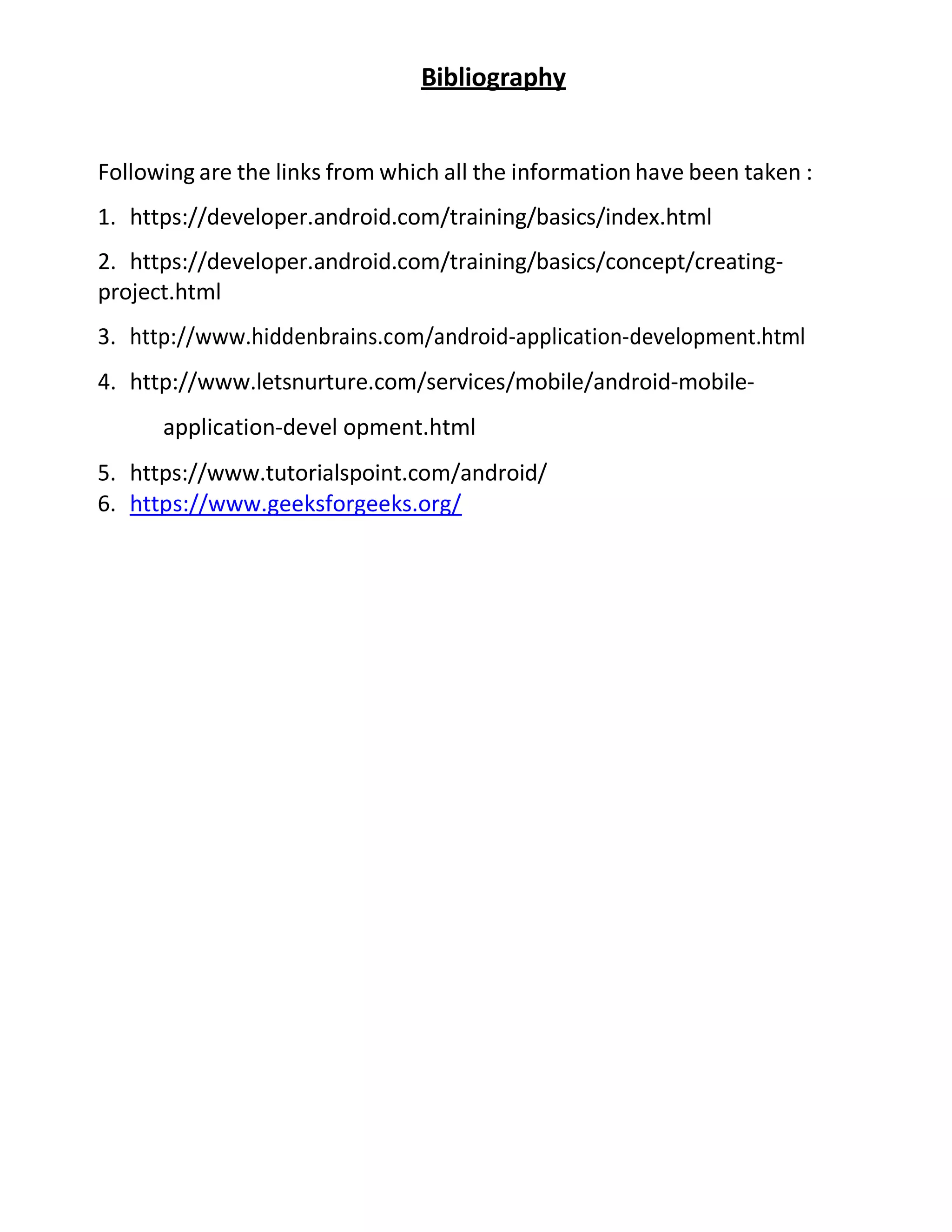 Bibliography
Following are the links from which all the information have been taken :
1. https://developer.android.com/training/basics/index.html
2. https://developer.android.com/training/basics/concept/creating-
project.html
3. http://www.hiddenbrains.com/android-application-development.html
4. http://www.letsnurture.com/services/mobile/android-mobile-
application-devel opment.html
5. https://www.tutorialspoint.com/android/
6. https://www.geeksforgeeks.org/
 