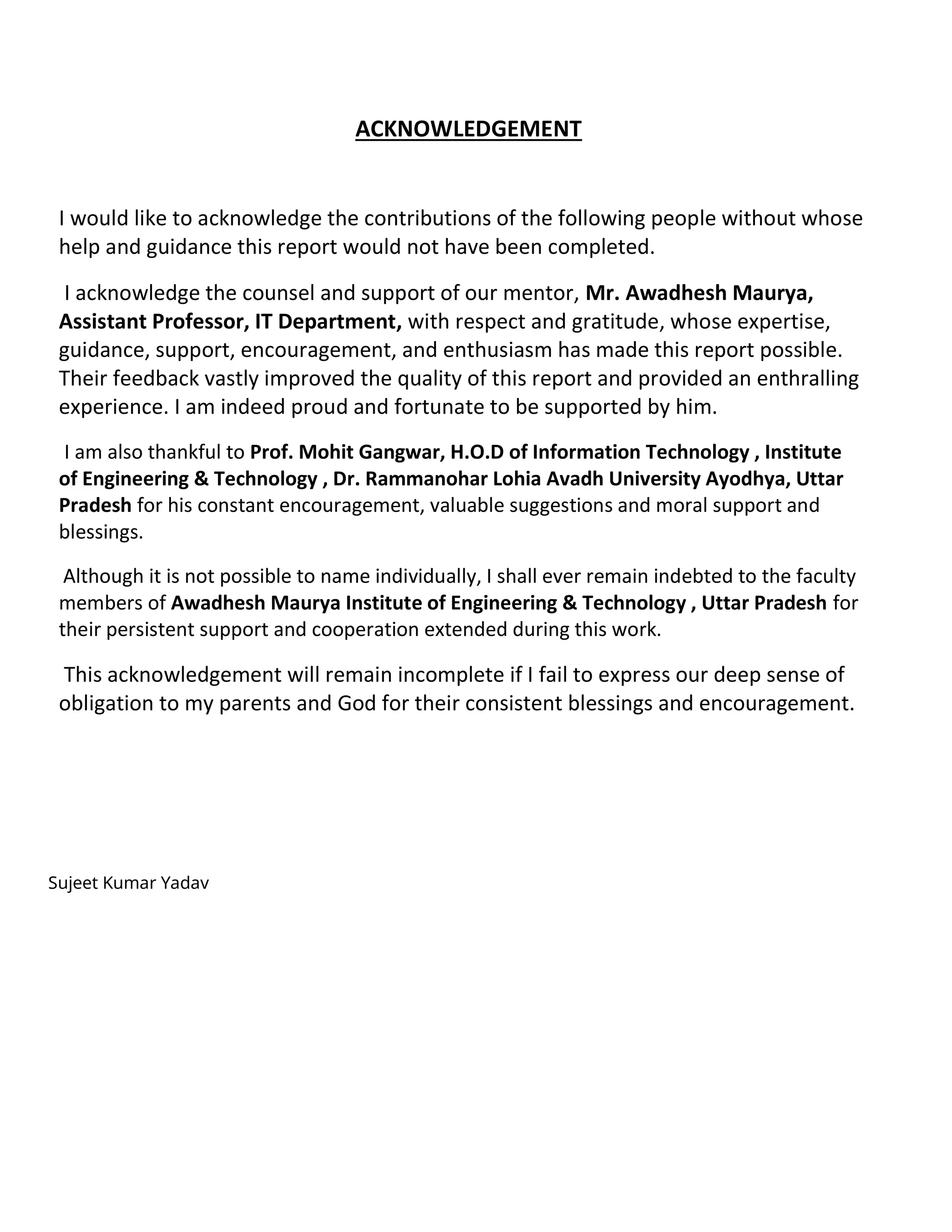 ACKNOWLEDGEMENT
I would like to acknowledge the contributions of the following people without whose
help and guidance this report would not have been completed.
I acknowledge the counsel and support of our mentor, Mr. Awadhesh Maurya,
Assistant Professor, IT Department, with respect and gratitude, whose expertise,
guidance, support, encouragement, and enthusiasm has made this report possible.
Their feedback vastly improved the quality of this report and provided an enthralling
experience. I am indeed proud and fortunate to be supported by him.
I am also thankful to Prof. Mohit Gangwar, H.O.D of Information Technology , Institute
of Engineering & Technology , Dr. Rammanohar Lohia Avadh University Ayodhya, Uttar
Pradesh for his constant encouragement, valuable suggestions and moral support and
blessings.
Although it is not possible to name individually, I shall ever remain indebted to the faculty
members of Awadhesh Maurya Institute of Engineering & Technology , Uttar Pradesh for
their persistent support and cooperation extended during this work.
This acknowledgement will remain incomplete if I fail to express our deep sense of
obligation to my parents and God for their consistent blessings and encouragement.
Sujeet Kumar Yadav
 