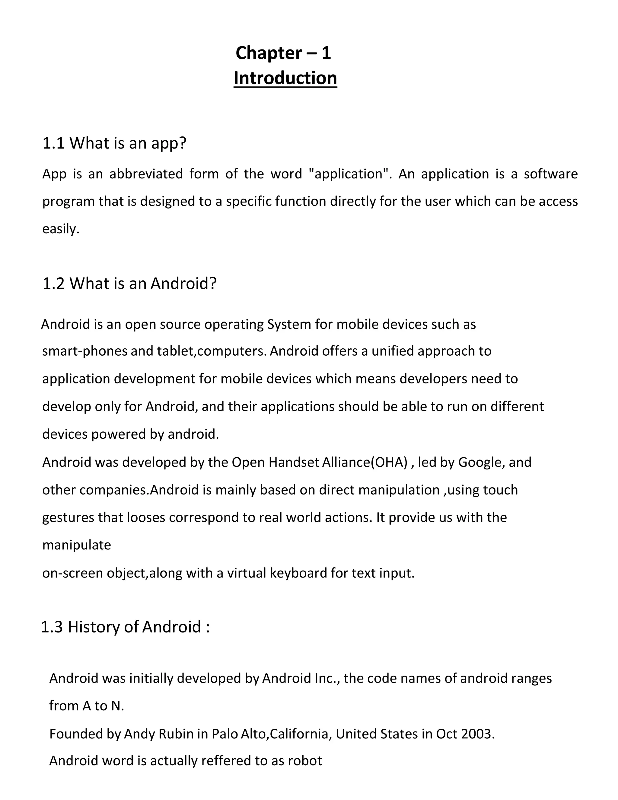 Chapter – 1
Introduction
1.1 What is an app?
App is an abbreviated form of the word "application". An application is a software
program that is designed to a specific function directly for the user which can be access
easily.
1.2 What is an Android?
Android is an open source operating System for mobile devices such as
smart-phones and tablet,computers. Android offers a unified approach to
application development for mobile devices which means developers need to
develop only for Android, and their applications should be able to run on different
devices powered by android.
Android was developed by the Open Handset Alliance(OHA) , led by Google, and
other companies.Android is mainly based on direct manipulation ,using touch
gestures that looses correspond to real world actions. It provide us with the
manipulate
on-screen object,along with a virtual keyboard for text input.
1.3 History of Android :
Android was initially developed by Android Inc., the code names of android ranges
from A to N.
Founded by Andy Rubin in Palo Alto,California, United States in Oct 2003.
Android word is actually reffered to as robot
 