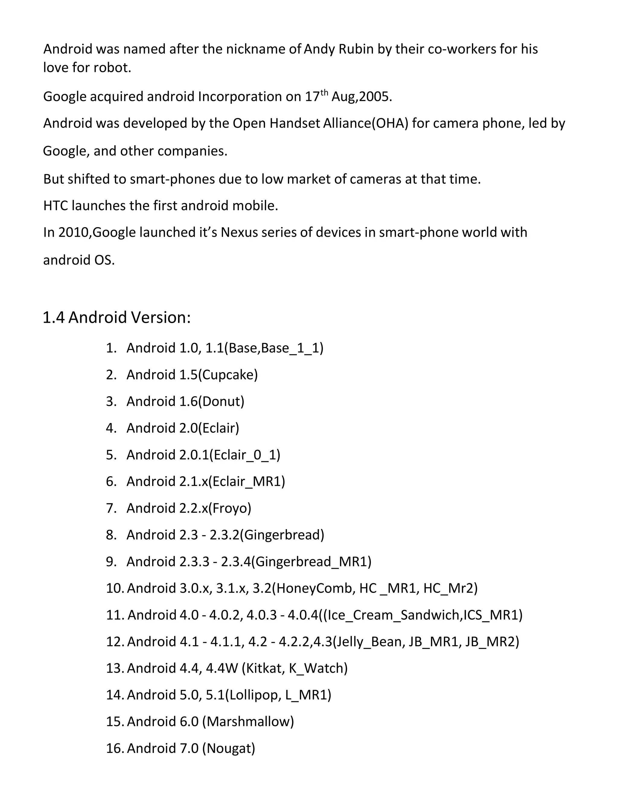 Android was named after the nickname ofAndy Rubin by their co-workers for his
love for robot.
Google acquired android Incorporation on 17th
Aug,2005.
Android was developed by the Open Handset Alliance(OHA) for camera phone, led by
Google, and other companies.
But shifted to smart-phones due to low market of cameras at that time.
HTC launches the first android mobile.
In 2010,Google launched it’s Nexus series of devices in smart-phone world with
android OS.
1.4 Android Version:
1. Android 1.0, 1.1(Base,Base_1_1)
2. Android 1.5(Cupcake)
3. Android 1.6(Donut)
4. Android 2.0(Eclair)
5. Android 2.0.1(Eclair_0_1)
6. Android 2.1.x(Eclair_MR1)
7. Android 2.2.x(Froyo)
8. Android 2.3 - 2.3.2(Gingerbread)
9. Android 2.3.3 - 2.3.4(Gingerbread_MR1)
10.Android 3.0.x, 3.1.x, 3.2(HoneyComb, HC _MR1, HC_Mr2)
11. Android 4.0 - 4.0.2, 4.0.3 - 4.0.4((Ice_Cream_Sandwich,ICS_MR1)
12.Android 4.1 - 4.1.1, 4.2 - 4.2.2,4.3(Jelly_Bean, JB_MR1, JB_MR2)
13.Android 4.4, 4.4W (Kitkat, K_Watch)
14.Android 5.0, 5.1(Lollipop, L_MR1)
15.Android 6.0 (Marshmallow)
16.Android 7.0 (Nougat)
 