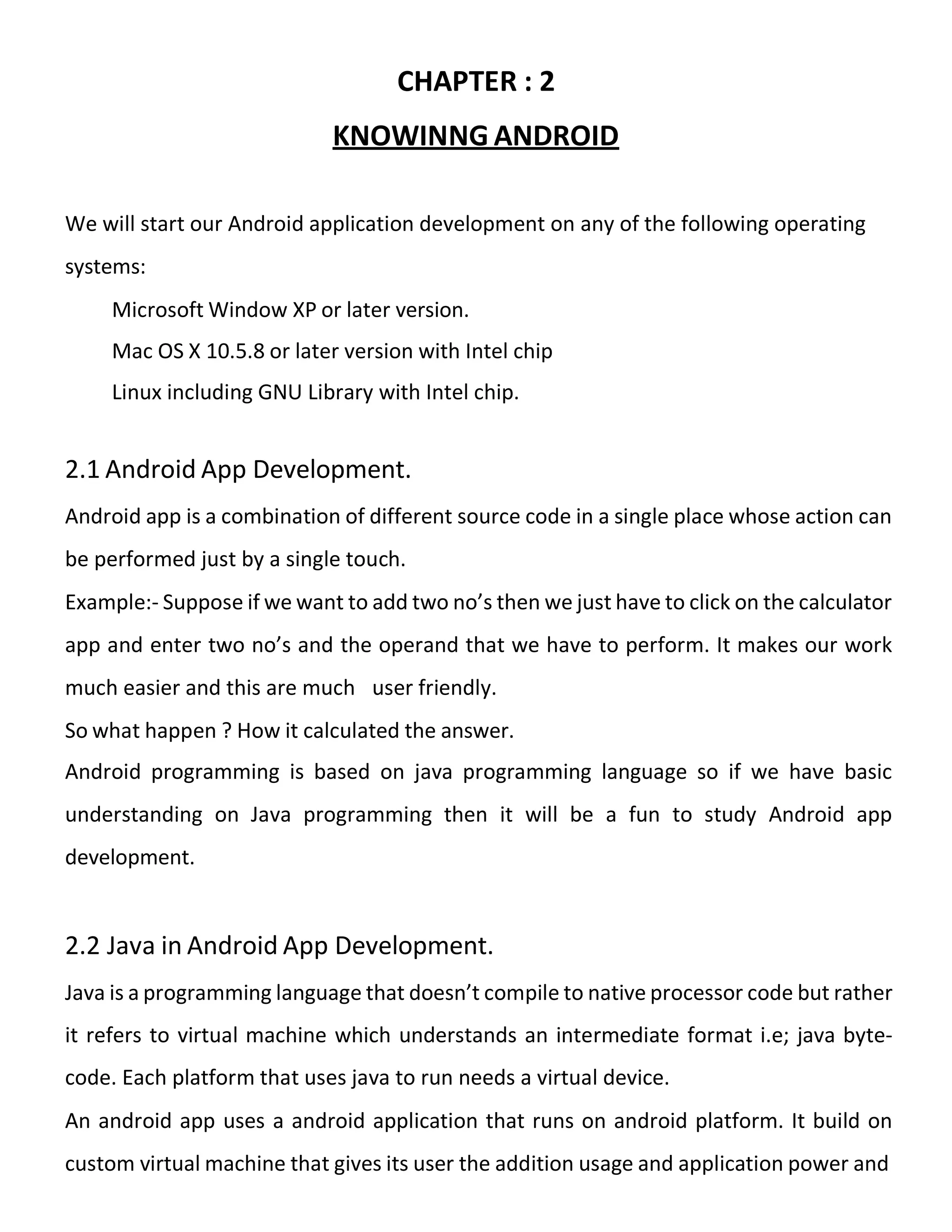 CHAPTER : 2
KNOWINNG ANDROID
We will start our Android application development on any of the following operating
systems:
Microsoft Window XP or later version.
Mac OS X 10.5.8 or later version with Intel chip
Linux including GNU Library with Intel chip.
2.1 Android App Development.
Android app is a combination of different source code in a single place whose action can
be performed just by a single touch.
Example:- Suppose if we want to add two no’s then we just have to click on the calculator
app and enter two no’s and the operand that we have to perform. It makes our work
much easier and this are much user friendly.
So what happen ? How it calculated the answer.
Android programming is based on java programming language so if we have basic
understanding on Java programming then it will be a fun to study Android app
development.
2.2 Java in Android App Development.
Java is a programming language that doesn’t compile to native processor code but rather
it refers to virtual machine which understands an intermediate format i.e; java byte-
code. Each platform that uses java to run needs a virtual device.
An android app uses a android application that runs on android platform. It build on
custom virtual machine that gives its user the addition usage and application power and
 