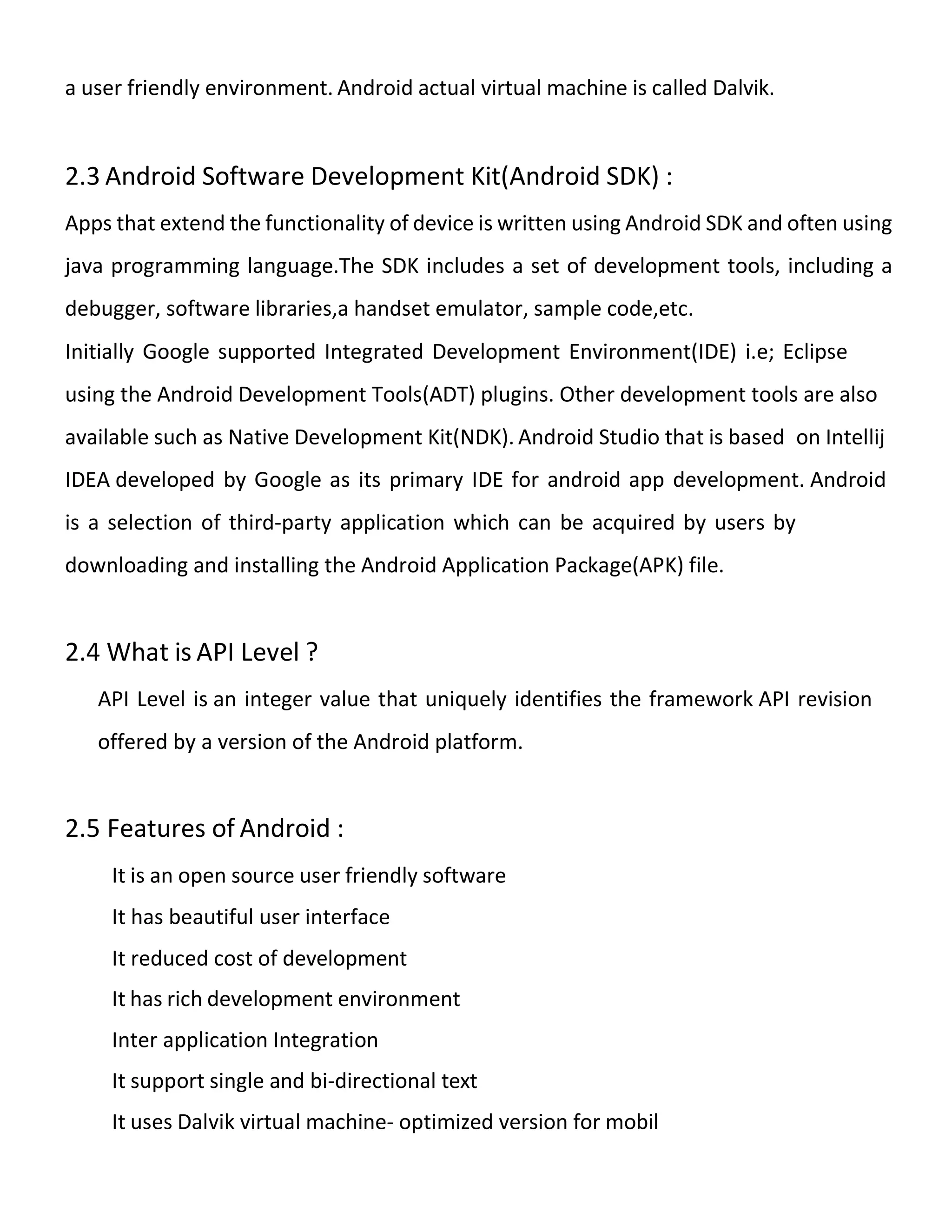 a user friendly environment. Android actual virtual machine is called Dalvik.
2.3 Android Software Development Kit(Android SDK) :
Apps that extend the functionality of device is written using Android SDK and often using
java programming language.The SDK includes a set of development tools, including a
debugger, software libraries,a handset emulator, sample code,etc.
Initially Google supported Integrated Development Environment(IDE) i.e; Eclipse
using the Android Development Tools(ADT) plugins. Other development tools are also
available such as Native Development Kit(NDK). Android Studio that is based on Intellij
IDEA developed by Google as its primary IDE for android app development. Android
is a selection of third-party application which can be acquired by users by
downloading and installing the Android Application Package(APK) file.
2.4 What is API Level ?
API Level is an integer value that uniquely identifies the framework API revision
offered by a version of the Android platform.
2.5 Features of Android :
It is an open source user friendly software
It has beautiful user interface
It reduced cost of development
It has rich development environment
Inter application Integration
It support single and bi-directional text
It uses Dalvik virtual machine- optimized version for mobil
 