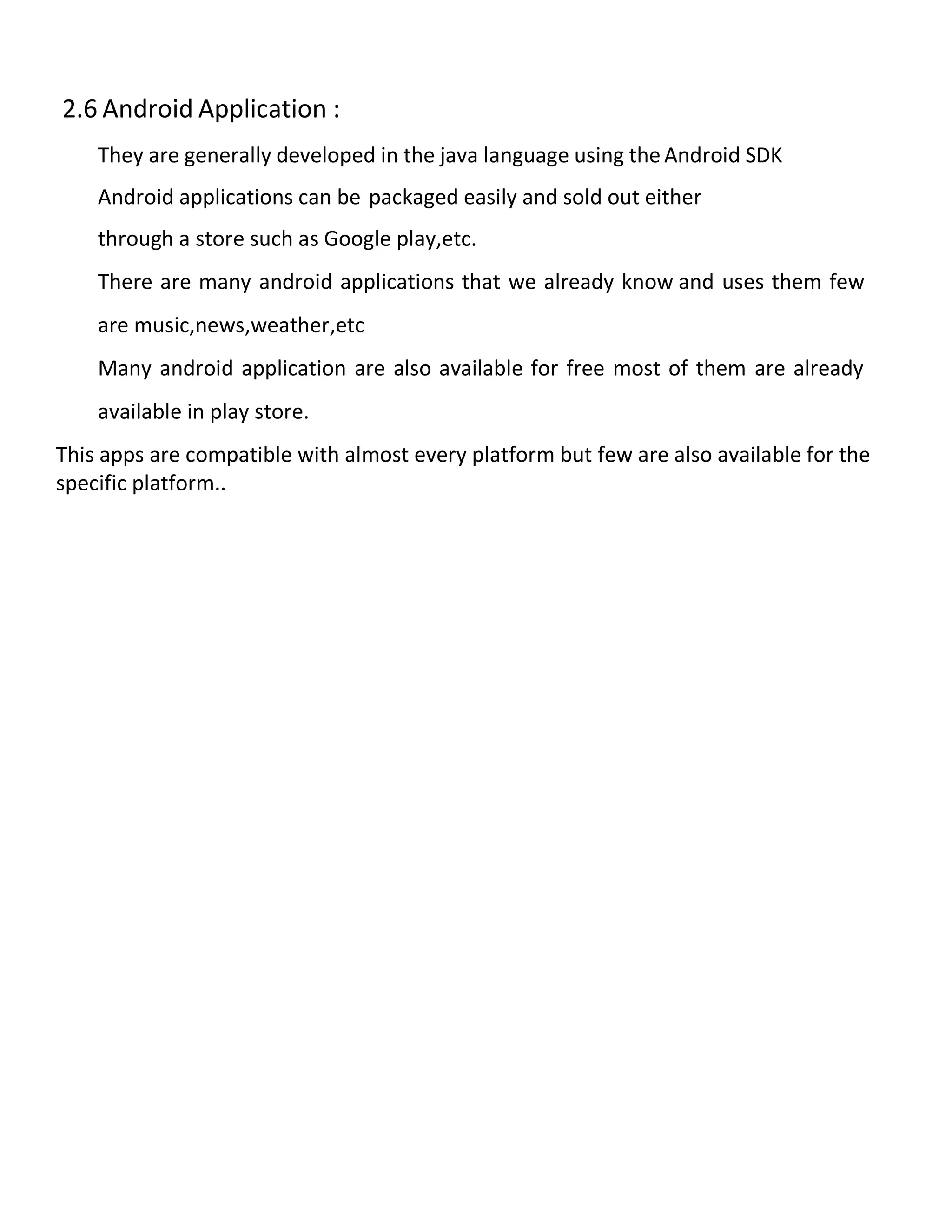 2.6 Android Application :
They are generally developed in the java language using the Android SDK
Android applications can be packaged easily and sold out either
through a store such as Google play,etc.
There are many android applications that we already know and uses them few
are music,news,weather,etc
Many android application are also available for free most of them are already
available in play store.
This apps are compatible with almost every platform but few are also available for the
specific platform..
 