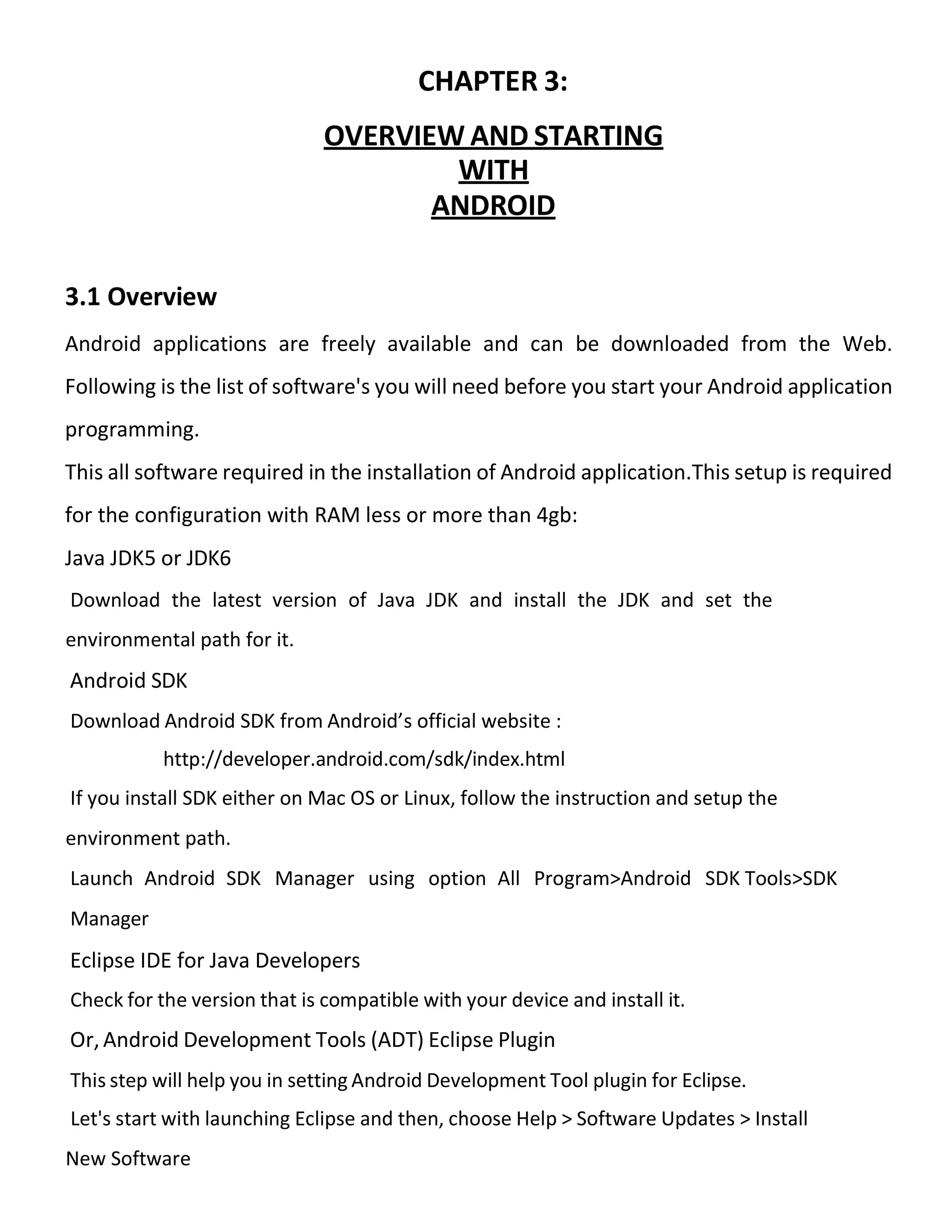 CHAPTER 3:
OVERVIEW AND STARTING
WITH
ANDROID
3.1 Overview
Android applications are freely available and can be downloaded from the Web.
Following is the list of software's you will need before you start your Android application
programming.
This all software required in the installation of Android application.This setup is required
for the configuration with RAM less or more than 4gb:
Java JDK5 or JDK6
Download the latest version of Java JDK and install the JDK and set the
environmental path for it.
Android SDK
Download Android SDK from Android’s official website :
http://developer.android.com/sdk/index.html
If you install SDK either on Mac OS or Linux, follow the instruction and setup the
environment path.
Launch Android SDK Manager using option All Program>Android SDK Tools>SDK
Manager
Eclipse IDE for Java Developers
Check for the version that is compatible with your device and install it.
Or, Android Development Tools (ADT) Eclipse Plugin
This step will help you in setting Android Development Tool plugin for Eclipse.
Let's start with launching Eclipse and then, choose Help > Software Updates > Install
New Software
 