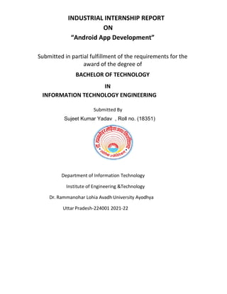 INDUSTRIAL INTERNSHIP REPORT
ON
“Android App Development”
Submitted in partial fulfillment of the requirements for the
award of the degree of
BACHELOR OF TECHNOLOGY
IN
INFORMATION TECHNOLOGY ENGINEERING
Submitted By
Sujeet Kumar Yadav , Roll no. (18351)
Department of Information Technology
Institute of Engineering &Technology
Dr. Rammanohar Lohia Avadh University Ayodhya
Uttar Pradesh-224001 2021-22
 