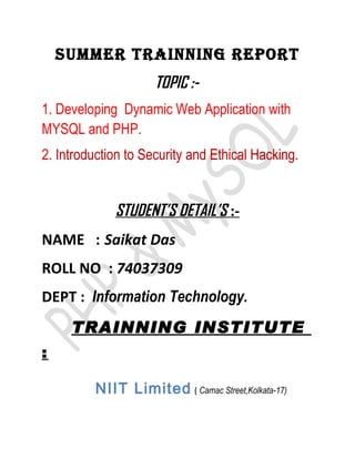 SUMMER TRAINNING REPORT
                      TOPIC :-
1. Developing Dynamic Web Application with
MYSQL and PHP.
2. Introduction to Security and Ethical Hacking.


              STUDENT’S DETAIL’S :-
NAME : Saikat Das
ROLL NO : 74037309
DEPT : Information Technology.
     TRAINNING INSTITUTE
:

          NIIT Limited ( Camac Street,Kolkata-17)
 