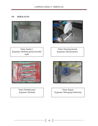 LAPORAN AMALI 2 : KIMPALAN

5.0

PERALATAN

Nama: Sesiku L
Kegunaan: Membuat garisan bersudut
tegak

Nama: Pemotong beroda
Kegunaan: Memotong besi

Nama: Penebuk pusat
Kegunaan: Menanda

Nama: Ragum
Kegunaan: Memegang benda kerja

10

 