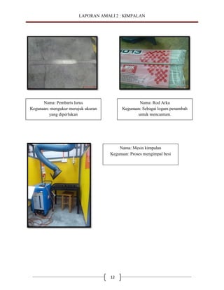 LAPORAN AMALI 2 : KIMPALAN

Nama: Pembaris lurus
Kegunaan: mengukur merujuk ukuran
yang diperlukan

Nama: Rod Arka
Kegunaan: Sebagai logam penambah
untuk mencantum.

Nama: Mesin kimpalan
Kegunaan: Proses mengimpal besi

12

 