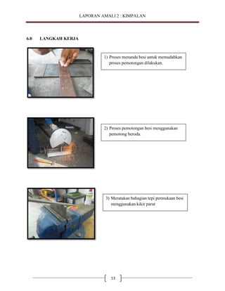 LAPORAN AMALI 2 : KIMPALAN

6.0

LANGKAH KERJA

1) Proses menanda besi untuk memudahkan
proses pemotongan dilakukan.

2) Proses pemotongan besi menggunakan
pemotong beroda.

3) Meratakan bahagian tepi permukaan besi
menggunakan kikir parut

13

 