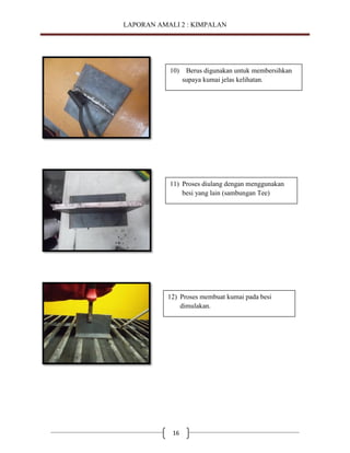 LAPORAN AMALI 2 : KIMPALAN

10)

Berus digunakan untuk membersihkan
supaya kumai jelas kelihatan.

11) Proses diulang dengan menggunakan
besi yang lain (sambungan Tee)

12) Proses membuat kumai pada besi
dimulakan.

16

 