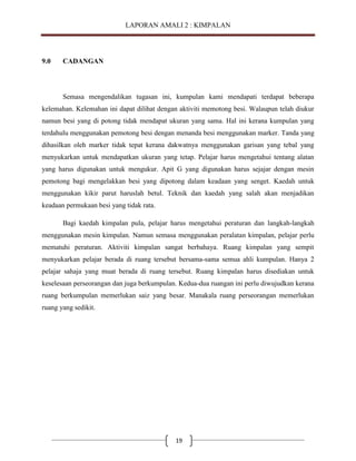 LAPORAN AMALI 2 : KIMPALAN

9.0

CADANGAN

Semasa mengendalikan tugasan ini, kumpulan kami mendapati terdapat beberapa
kelemahan. Kelemahan ini dapat dilihat dengan aktiviti memotong besi. Walaupun telah diukur
namun besi yang di potong tidak mendapat ukuran yang sama. Hal ini kerana kumpulan yang
terdahulu menggunakan pemotong besi dengan menanda besi menggunakan marker. Tanda yang
dihasilkan oleh marker tidak tepat kerana dakwatnya menggunakan garisan yang tebal yang
menyukarkan untuk mendapatkan ukuran yang tetap. Pelajar harus mengetahui tentang alatan
yang harus digunakan untuk mengukur. Apit G yang digunakan harus sejajar dengan mesin
pemotong bagi mengelakkan besi yang dipotong dalam keadaan yang senget. Kaedah untuk
menggunakan kikir parut haruslah betul. Teknik dan kaedah yang salah akan menjadikan
keadaan permukaan besi yang tidak rata.
Bagi kaedah kimpalan pula, pelajar harus mengetahui peraturan dan langkah-langkah
menggunakan mesin kimpalan. Namun semasa menggunakan peralatan kimpalan, pelajar perlu
mematuhi peraturan. Aktiviti kimpalan sangat berbahaya. Ruang kimpalan yang sempit
menyukarkan pelajar berada di ruang tersebut bersama-sama semua ahli kumpulan. Hanya 2
pelajar sahaja yang muat berada di ruang tersebut. Ruang kimpalan harus disediakan untuk
keselesaan perseorangan dan juga berkumpulan. Kedua-dua ruangan ini perlu diwujudkan kerana
ruang berkumpulan memerlukan saiz yang besar. Manakala ruang perseorangan memerlukan
ruang yang sedikit.

19

 