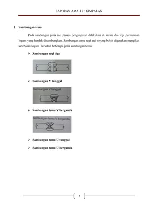 LAPORAN AMALI 2 : KIMPALAN

1. Sambungan temu
Pada sambungan jenis ini, proses pengimpalan dilakukan di antara dua tepi permukaan
logam yang hendak disambungkan. Sambungan temu segi atai serong boleh digunakan mengikut
ketebalan logam. Tersebut beberapa jenis sambungan temu :
 Sambungan segi tiga

·
 Sambungan V tunggal

 Sambungan temu V berganda

 Sambungan temu U tunggal
 Sambungan temu U berganda

2

 