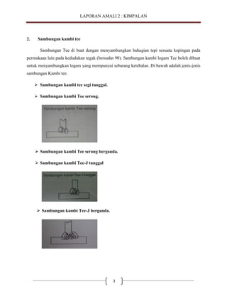 LAPORAN AMALI 2 : KIMPALAN

2.

Sambungan kambi tee
Sambungan Tee di buat dengan menyambungkan bahagian tepi sesuatu kepingan pada

permukaan lain pada kedudukan tegak (bersudut 90). Sambungan kambi logam Tee boleh dibuat
untuk menyambungkan logam yang mempunyai sebarang ketebalan. Di bawah adalah jenis-jenis
sambungan Kambi tee.
 Sambungan kambi tee segi tunggal.
 Sambungan kambi Tee serong.

 Sambungan kambi Tee serong berganda.
 Sambungan kambi Tee-J tunggal

 Sambungan kambi Tee-J berganda.

3

 