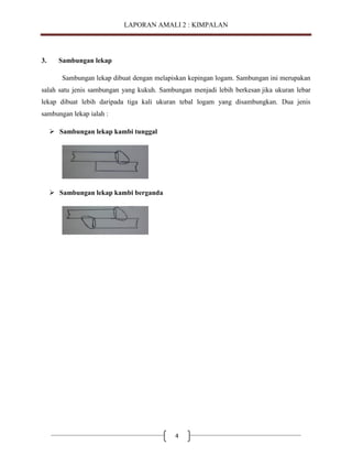 LAPORAN AMALI 2 : KIMPALAN

3.

Sambungan lekap
Sambungan lekap dibuat dengan melapiskan kepingan logam. Sambungan ini merupakan

salah satu jenis sambungan yang kukuh. Sambungan menjadi lebih berkesan jika ukuran lebar
lekap dibuat lebih daripada tiga kali ukuran tebal logam yang disambungkan. Dua jenis
sambungan lekap ialah :
 Sambungan lekap kambi tunggal

 Sambungan lekap kambi berganda

4

 