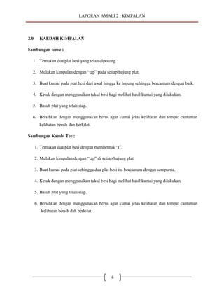 LAPORAN AMALI 2 : KIMPALAN

2.0

KAEDAH KIMPALAN

Sambungan temu :
1. Temukan dua plat besi yang telah dipotong.
2. Mulakan kimpalan dengan “tap” pada setiap hujung plat.
3. Buat kumai pada plat besi dari awal hingga ke hujung sehingga bercantum dengan baik.
4. Ketuk dengan menggunakan tukul besi bagi melihat hasil kumai yang dilakukan.
5. Basuh plat yang telah siap.
6. Bersihkan dengan menggunakan berus agar kumai jelas kelihatan dan tempat cantuman
kelihatan bersih dah berkilat.
Sambungan Kambi Tee :
1. Temukan dua plat besi dengan membentuk “t”.
2. Mulakan kimpalan dengan “tap” di setiap hujung plat.
3. Buat kumai pada plat sehingga dua plat besi itu bercantum dengan sempurna.
4. Ketuk dengan menggunakan tukul besi bagi melihat hasil kumai yang dilakukan.
5. Basuh plat yang telah siap.
6. Bersihkan dengan menggunakan berus agar kumai jelas kelihatan dan tempat cantuman
kelihatan bersih dah berkilat.

6

 