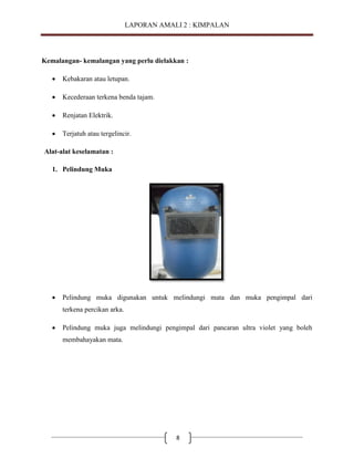 LAPORAN AMALI 2 : KIMPALAN

Kemalangan- kemalangan yang perlu dielakkan :


Kebakaran atau letupan.



Kecederaan terkena benda tajam.



Renjatan Elektrik.



Terjatuh atau tergelincir.

Alat-alat keselamatan :
1. Pelindung Muka



Pelindung muka digunakan untuk melindungi mata dan muka pengimpal dari
terkena percikan arka.



Pelindung muka juga melindungi pengimpal dari pancaran ultra violet yang boleh
membahayakan mata.

8

 