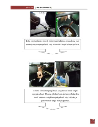 VET 3013     [LAPORAN AMALI 5]




Buka penutup tangki minyak pelincir dan tadahkan penangkung bagi
menangkung minyak pelincir yang keluar dari tangki minyak pelincir.




           Selepas semua minyak pelincir yang berada dalam tangki
        minyak pelincir dibuang, lakukan kerja-kerja membuka skru
           untuk membuka tangki minyak pelincir bagi kerja-kerja
                    pembersihan tangki minyak pelincir.




                                                                      10
 