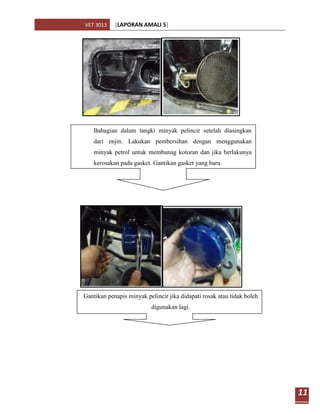 VET 3013    [LAPORAN AMALI 5]




    Bahagian dalam tangki minyak pelincir setelah diasingkan
    dari enjin. Lakukan pembersihan dengan menggunakan
    minyak petrol untuk membunag kotoran dan jika berlakunya
    kerosakan pada gasket. Gantikan gasket yang baru.




Gantikan penapis minyak pelincir jika didapati rosak atau tidak boleh
                          digunakan lagi.




                                                                        11
 