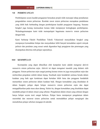 VET 3013   [LAPORAN AMALI 5]

9.0      PERBINCANGAN

       Pembelajaran secara kaedah pengajaran berasakan projek telah mencapai tahap pemahaman
       pengendalian sistem pelinciran. Rombak rawat sistem pelinciran merupakan pendekatan
       yang lebih baik berbanding dengan pembelajaran kaedah pengajaran langsung. Suasana
       bengkel juga kurang memuaskan kerana tidak mempunyai kelengkapan pembelajaran.
       Walaubagaimanapun kami telah memepelajari bagaimana mensrvis sistem pelinciran
       dengan baik.

       Kami berharap Fakulti Pendidikan Teknik Vokasional menyediakan bengkel yang
       mempunyai kemudahan belajar dan menyediakan lebih banyak kemudahan seperti minyak
       pelincir dan peralatan yang sesuai untuk digunakan bagi pengajaran dan penerangan yang
       disampaikan diterima oleh pelajar sepenuhnya.




10.0     KESIMPULAN

         Kesimpulan yang dapat dihasilkan oleh kumpulan kami adalah mengenai aktiviti
menservis sistem pelinciran enjin. Aktiviti ini dapat mengatasi masalah yang dialami oleh
pengguna. Sistem pelinciran enjin sangat penting kerana sistem ini juga menyejukkan enjin dan
melincirkan pergrakan omboh dalam lejang. Sesebuah enjin hendaklah sentiasa berada dalam
keadaan yang baik agar kenderaan dapat bertahan lebih lama dan pengguna hendaklah
memastikan sistem pelinciran dalam keadaan baik. Dengan kemudahan yang disediakan di
dalam bengkel, pelajar dapat belajar menservis sistem pelinciran enjin dan dapat
mengaplikasikan pada masa akan datang. Selain itu, dengan kemudahan yang disediakan dapat
mendidik pelajar di dalam situasi yang sebenar. Pengalaman dalam situasi yang sebenar dengan
hanya belajar secara teori sangat berbeza. Pelajar harus mempunyai pengalaman dalam
merombak dan merawat sistem pelinciran untuk memudahkan pelajar mengingati dan
memahirkan pelajar sebelum mengajar di sekolah.




                                                                                                14
 