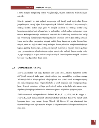 VET 3013   [LAPORAN AMALI 5]

      Selepas minyak mengelilingi semua bahagian enjin, ia jatuh semula ke dalam takungan
      minyak.

      Minyak mengalir ke atas melalui geronggang rod tunjal untuk melicinkan lengan
      jumpelang dan batang injap. Sesetengah minyak disimbah melalui rod penyambung ke
      dinding silinder. Dalam enjin jenis V, minyak disimbah ke dinding silinder yang
      bertentangan dalam baris silinder lain. Ia melincirkan omboh, gelang omboh dan cemat
      omboh. Kebanyakkan enjin mempunyai alur temu kecil atau liang sembur dalam setiap
      rod peyambung. Bukaan menyediakan pelinciran tambahan omboh dan dinding silinder.
      Liang sembur akan menyembur minyak apabila liang dalam rod sejajar dengan liang
      minyak jurnal aci engkol sekali setiap pusingan. Sistem pelinciran menjalankan beberapa
      tugasan penting dalam enjin. Justeru, ia mestilah mempunyai bekalan minyak pelincir
      yang cukup untuk mendingin atau menyejuk, membersih, melincir dan mengedap enjin.
      Ia juga menyingkirkan pencemaran daripada minyak dan menghantar minyak ke semua
      kawasan yang diperlukan dalam enjin.




3.0   KADAR SERVIS MINYAK

      Minyak dikadarkan oleh angka kelikatan dan kadar servis. Amerika Petroleum Institut
      (API) telah mengorak kadar servis minyak pelincir yang memudahkan pemilihan minyak.
      API mengkelaskan minyak pelincir sebagai piawai atau kelas S untuk kereta penumpang
      dan trak perdagangan tugas ringan atau kelas C untuk kegunaan trak perdagangan tugas
      berat. Sebagai tambahan, pelbagai gred minyak dalam setiap kelas dikelaskan secara
      abjad bergantung kepada kebolehan memenuhi spesifikasi jaminan pengilang enjin.

      Kini kadaran untuk enjin petrol terdiri daripada SA,SB,SC,SD,SE,SF, SG, SH hingga SL.
      Minyak SA ialah minyak mentah tulen tanpa bahan tambahan dan direka bentuk untuk
      kegunaan tugas yang sangat ringan. Minyak SB hingga SJ pula diubahsuai bagi
      memenuhi keperluan enjin semasa. Minyak SJ disyorkan untuk kebanyakkan kenderaan
      masa kini.




                                                                                                2
 
