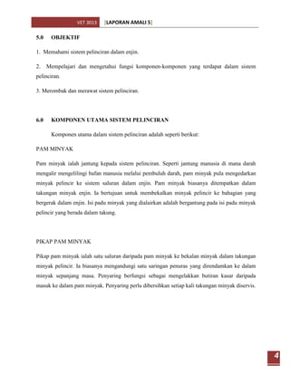 VET 3013    [LAPORAN AMALI 5]

5.0    OBJEKTIF

1. Memahami sistem pelinciran dalam enjin.

2.    Mempelajari dan mengetahui fungsi komponen-komponen yang terdapat dalam sistem
pelinciran.

3. Merombak dan merawat sistem pelinciran.




6.0    KOMPONEN UTAMA SISTEM PELINCIRAN

       Komponen utama dalam sistem pelinciran adalah seperti berikut:

PAM MINYAK

Pam minyak ialah jantung kepada sistem pelinciran. Seperti jantung manusia di mana darah
mengalir mengelilingi bafan manusia melalui pembuluh darah, pam minyak pula mengedarkan
minyak pelincir ke sistem saluran dalam enjin. Pam minyak biasanya ditempatkan dalam
takungan minyak enjin. Ia bertujuan untuk membekalkan minyak pelincir ke bahagian yang
bergerak dalam enjin. Isi padu minyak yang dialairkan adalah bergantung pada isi padu minyak
pelincir yang berada dalam takung.




PIKAP PAM MINYAK

Pikap pam minyak ialah satu saluran daripada pam minyak ke bekalan minyak dalam takungan
minyak pelincir. Ia biasanya mengandungi satu saringan penuras yang direndamkan ke dalam
minyak sepanjang masa. Penyaring berfungsi sebagai mengelakkan butiran kasar daripada
masuk ke dalam pam minyak. Penyaring perlu dibersihkan setiap kali takungan minyak diservis.




                                                                                               4
 