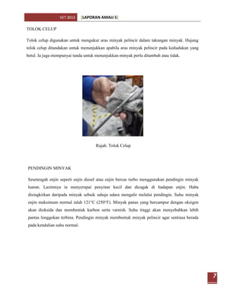 VET 3013     [LAPORAN AMALI 5]

TOLOK CELUP

Tolok celup digunakan untuk mengukur aras minyak pelincir dalam takungan minyak. Hujung
tolok celup ditandakan untuk menunjukkan apabila aras minyak pelincir pada kedudukan yang
betul. Ia juga mempunyai tanda untuk menunjukkan minyak perlu ditambah atau tidak.




                                     Rajah: Tolok Celup




PENDINGIN MINYAK

Sesetengah enjin seperti enjin diesel atau enjin bercas turbo menggunakan pendingin minyak
luaran. Lazimnya ia menyerupai penyinar kecil dan dicagak di hadapan enjin. Haba
disingkirkan daripada minyak sebaik sahaja udara mengalir melalui pendingin. Suhu minyak
enjin maksimum normal ialah 121°C (250°F). Minyak panas yang bercampur dengan oksigen
akan dioksida dan membentuk karbon serta varnish. Suhu tinggi akan menyebabkan lebih
pantas longgokan terbina. Pendingin minyak membentuk minyak pelincir agar sentiasa berada
pada kendalian suhu normal.




                                                                                             7
 