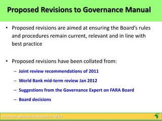 Forum for Agricultural Research in Africa
Proposed Revisions to Governance Manual
• Proposed revisions are aimed at ensuring the Board’s rules
and procedures remain current, relevant and in line with
best practice
• Proposed revisions have been collated from:
– Joint review recommendations of 2011
– World Bank mid-term review Jan 2012
– Suggestions from the Governance Expert on FARA Board
– Board decisions
 