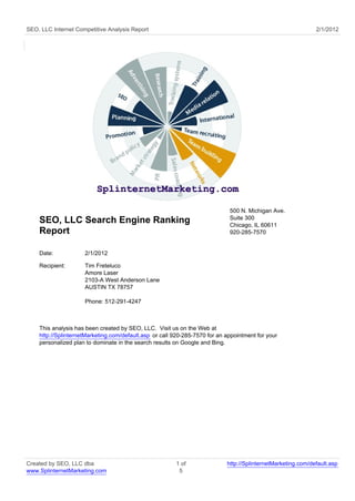 SEO, LLC Internet Competitive Analysis Report                                                                 2/1/2012




                                                                             500 N. Michigan Ave.
                                                                             Suite 300
    SEO, LLC Search Engine Ranking                                           Chicago, IL 60611
    Report                                                                   920-285-7570


    Date:            2/1/2012

    Recipient:       Tim Freteluco
                     Amore Laser
                     2103-A West Anderson Lane
                     AUSTIN TX 78757

                     Phone: 512-291-4247



    This analysis has been created by SEO, LLC. Visit us on the Web at
    http://SplinternetMarketing.com/default.asp or call 920-285-7570 for an appointment for your
    personalized plan to dominate in the search results on Google and Bing.




Created by SEO, LLC dba                                 1 of                http://SplinternetMarketing.com/default.asp
www.SplinternetMarketing.com                             5
 