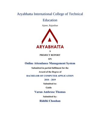 Aryabhatta International College of Technical
Education
Ajmer, Rajasthan
A
PROJECT REPORT
ON
Online Attendance Management System
Submitted in partial fulfilment for the
Award of the Degree of
BACHELOR OF COMPUTER APPLICATION
2018 – 2019
Submitted to:
Guide
Varun Ambrose Thomas
Submitted by:
Riddhi Chouhan
 